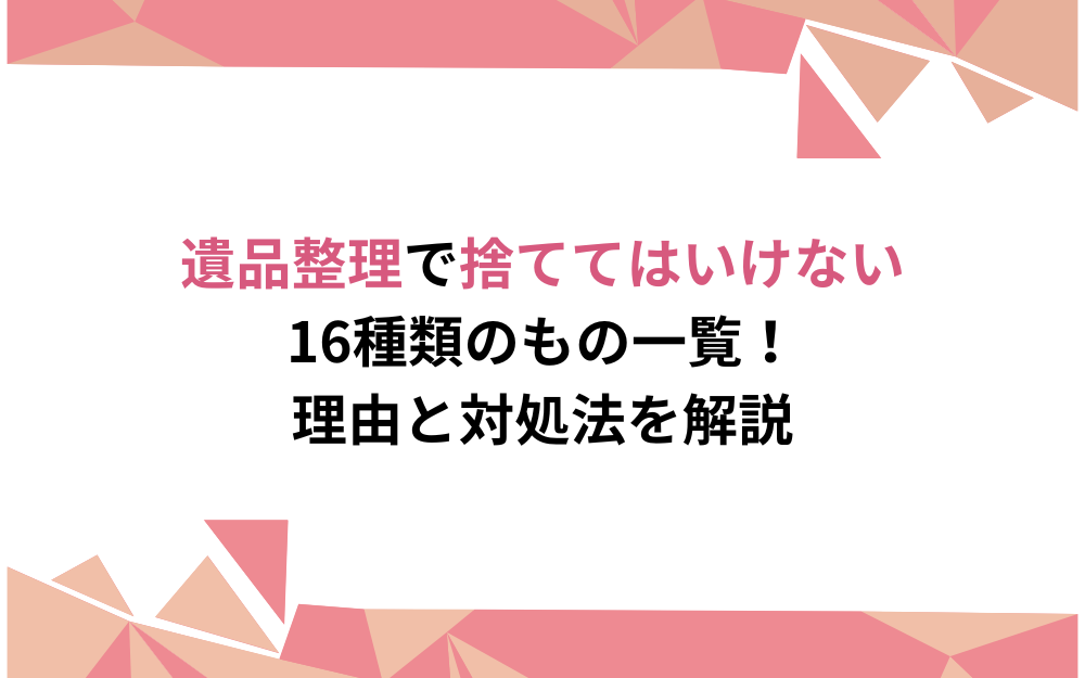 遺品整理で捨ててはいけない16種類のもの一覧！理由と対処法を解説